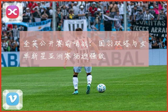 全英公开赛前哨战：国羽双塔与女单新星亚洲赛场迎强敌