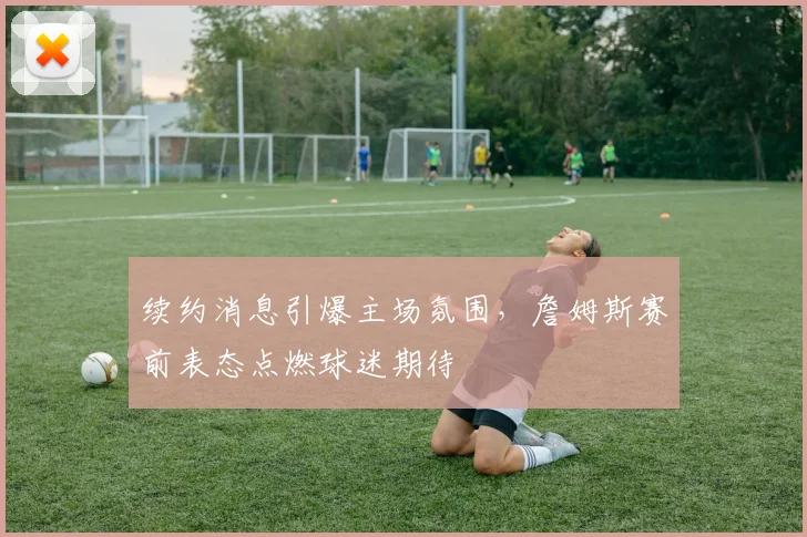 续约消息引爆主场氛围，詹姆斯赛前表态点燃球迷期待