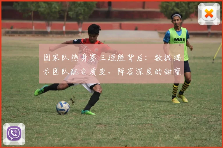 国家队热身赛三连胜背后：数据揭示团队配合质变，阵容深度的甜蜜烦恼