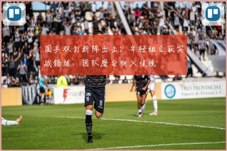 国乒双打新阵出击：年轻组合获实战锤炼，团队磨合渐入佳境