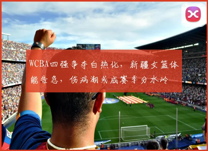 WCBA四强争夺白热化，新疆女篮体能告急，伤病潮或成赛季分水岭