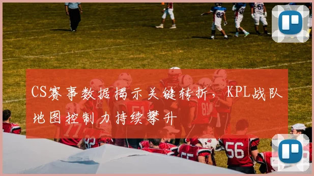 CS赛事数据揭示关键转折，KPL战队地图控制力持续攀升