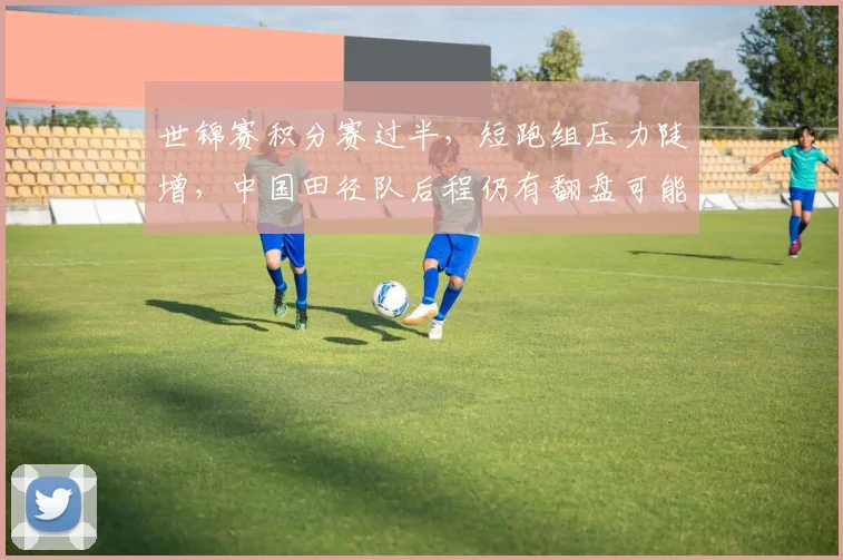 世锦赛积分赛过半，短跑组压力陡增，中国田径队后程仍有翻盘可能