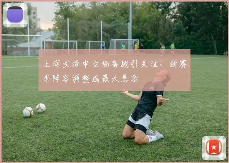 上海女排中立场备战引关注，新赛季阵容调整成最大悬念