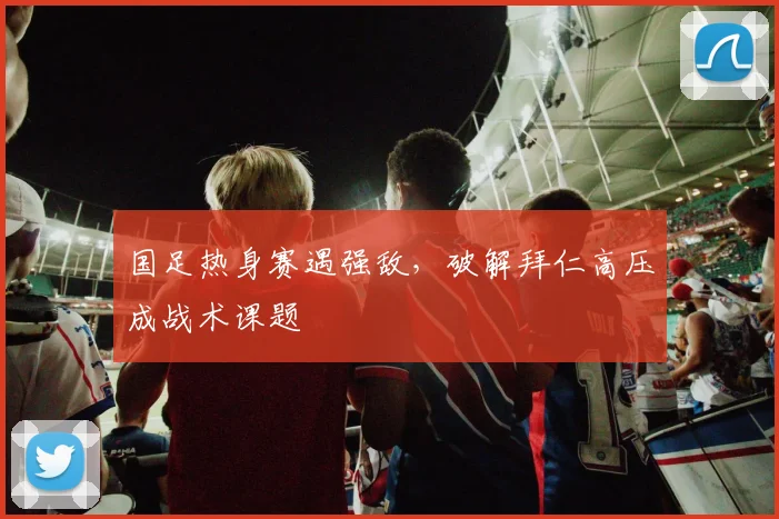 国足热身赛遇强敌，破解拜仁高压成战术课题