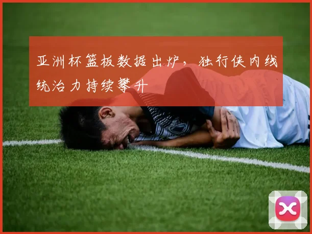 亚洲杯篮板数据出炉，独行侠内线统治力持续攀升
