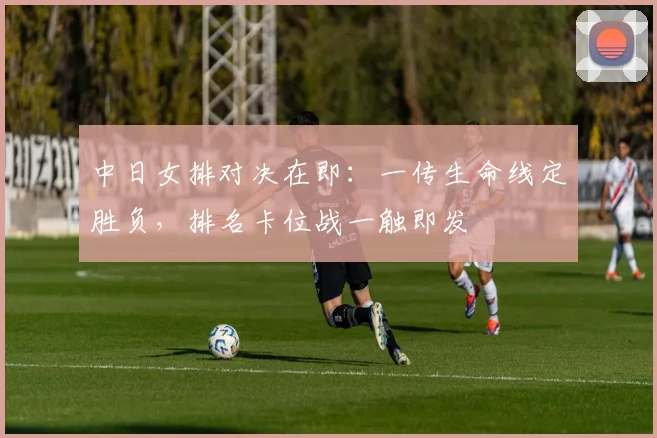中日女排对决在即：一传生命线定胜负，排名卡位战一触即发
