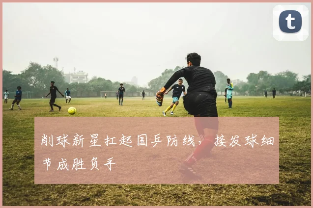 削球新星扛起国乒防线，接发球细节成胜负手
