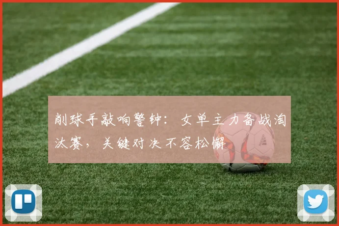 削球手敲响警钟：女单主力备战淘汰赛，关键对决不容松懈
