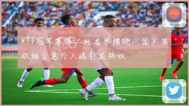 WTT冠军赛第二轮名单揭晓，国乒混双组合意外入选引发热议