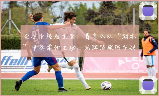 全运会格局生变：青年队以“划水”节奏掌控主动，老牌劲旅陷苦战
