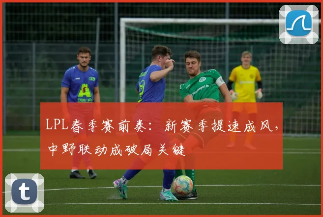 LPL春季赛前奏：新赛季提速成风，中野联动成破局关键