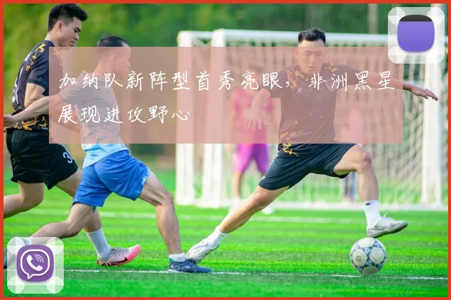 加纳队新阵型首秀亮眼，非洲黑星展现进攻野心