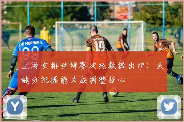 上海女排世锦赛次轮数据出炉：关键分把握能力成调整核心