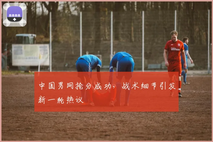中国男网抢分成功，战术细节引发新一轮热议