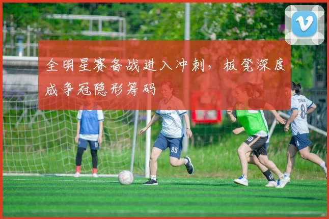 全明星赛备战进入冲刺，板凳深度成争冠隐形筹码