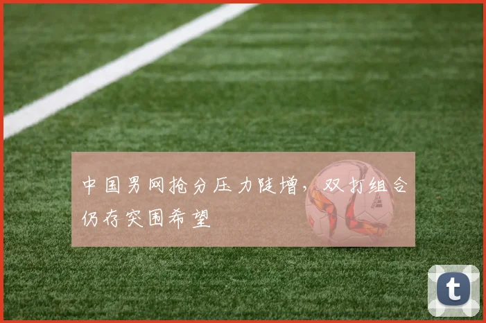 中国男网抢分压力陡增，双打组合仍存突围希望