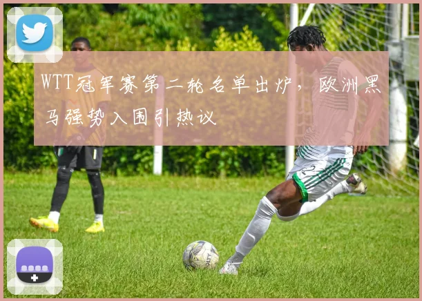 WTT冠军赛第二轮名单出炉，欧洲黑马强势入围引热议