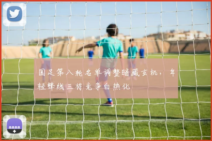 国足第八轮名单调整暗藏玄机，年轻锋线三将竞争白热化