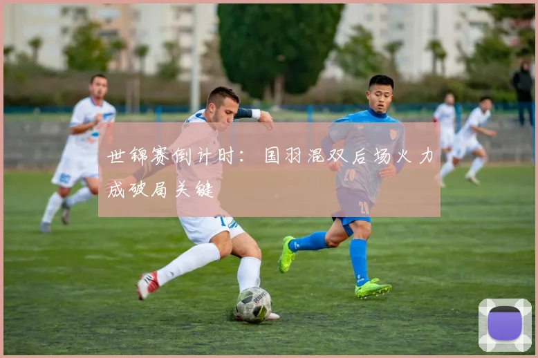 世锦赛倒计时：国羽混双后场火力成破局关键