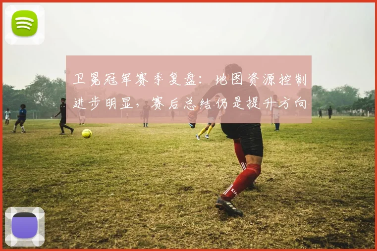 卫冕冠军赛季复盘：地图资源控制进步明显，赛后总结仍是提升方向