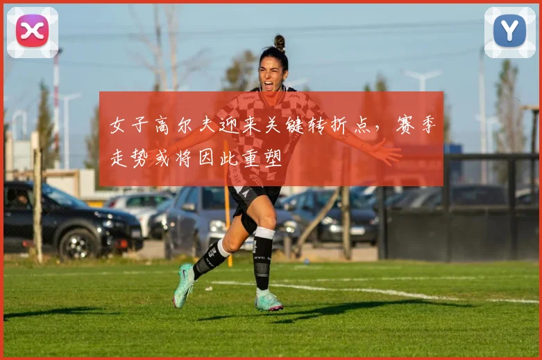 女子高尔夫迎来关键转折点，赛季走势或将因此重塑