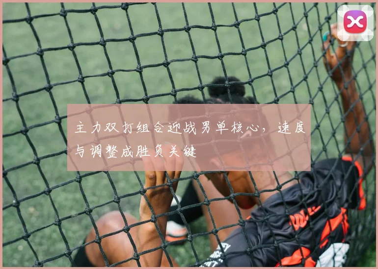 主力双打组合迎战男单核心，速度与调整成胜负关键