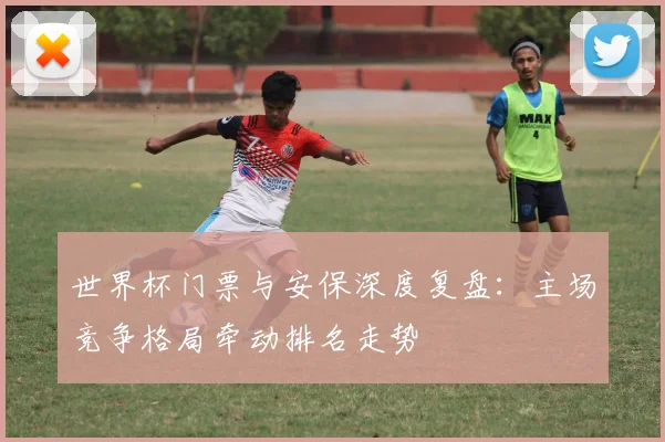 世界杯门票与安保深度复盘：主场竞争格局牵动排名走势