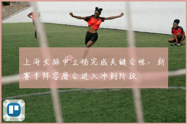 上海女排中立场完成关键合练，新赛季阵容磨合进入冲刺阶段