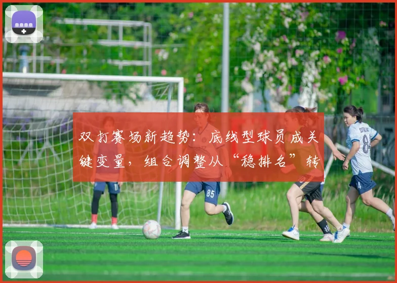 双打赛场新趋势：底线型球员成关键变量，组合调整从“稳排名”转向“求突破”