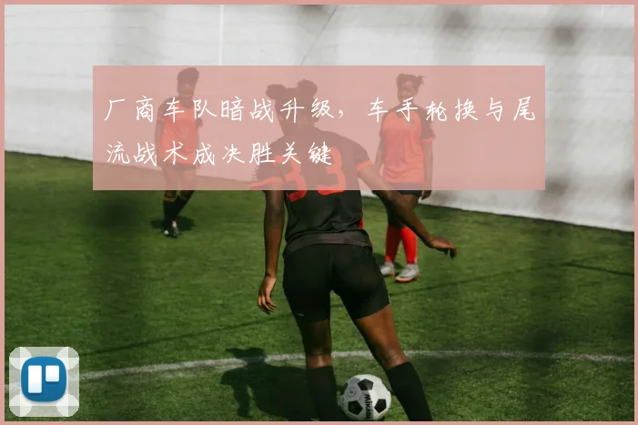 厂商车队暗战升级，车手轮换与尾流战术成决胜关键