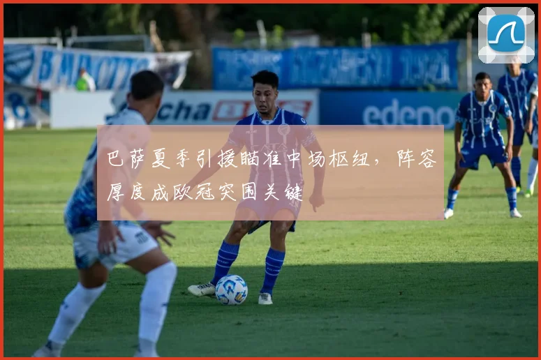 巴萨夏季引援瞄准中场枢纽，阵容厚度成欧冠突围关键