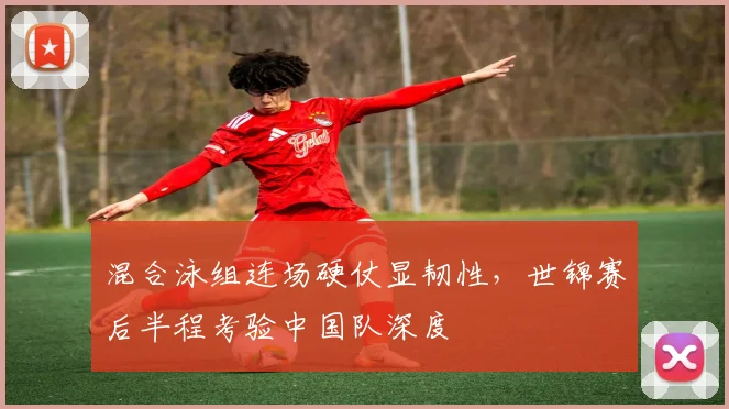 混合泳组连场硬仗显韧性，世锦赛后半程考验中国队深度