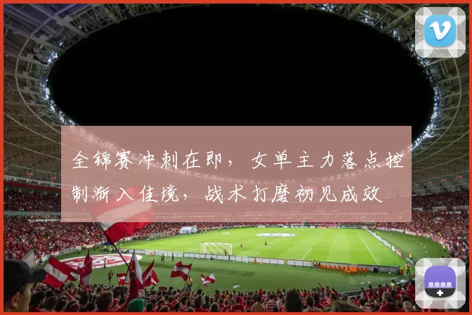 全锦赛冲刺在即，女单主力落点控制渐入佳境，战术打磨初见成效