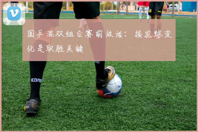 国乒混双组合赛前放话：接发球变化是取胜关键