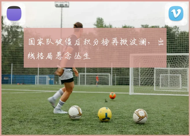 国家队破僵后积分榜再掀波澜，出线格局悬念丛生