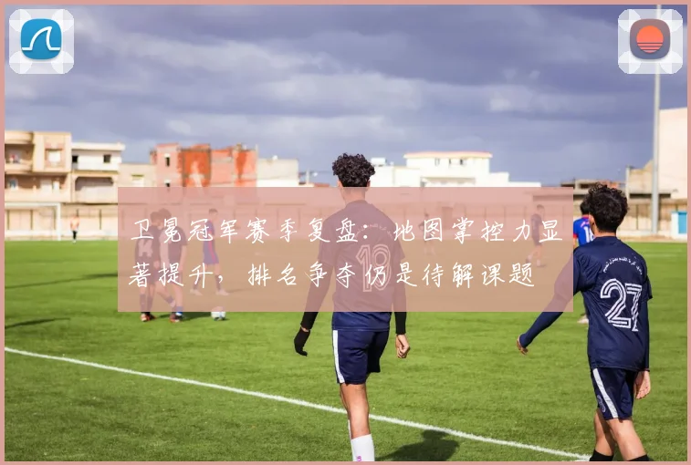卫冕冠军赛季复盘：地图掌控力显著提升，排名争夺仍是待解课题